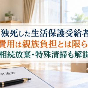 孤独死した生活保護受給者の退去費用は親族負担とは限らない！相続放棄・特殊清掃も解説